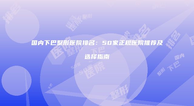 国内下巴整形医院排名：50家正规医院推荐及选择指南