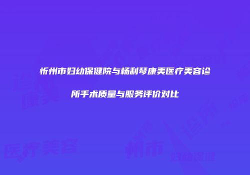 忻州市妇幼保健院与杨利琴康美医疗美容诊所手术质量与服务评价对比