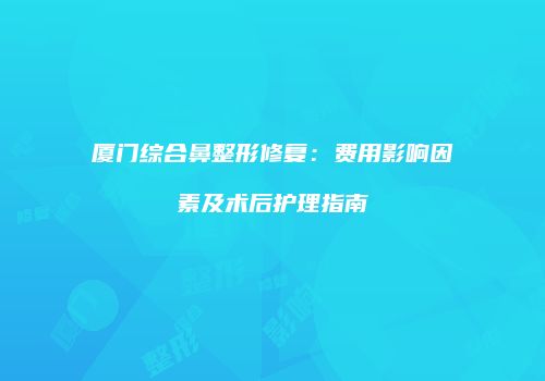 厦门综合鼻整形修复：费用影响因素及术后护理指南
