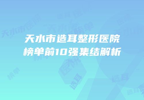 天水市造耳整形医院榜单前10强集结解析
