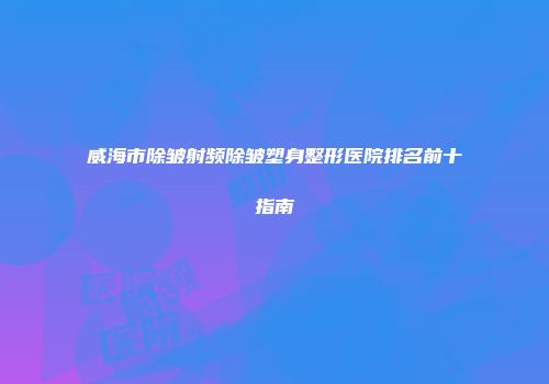 威海市除皱射频除皱塑身整形医院排名前十指南