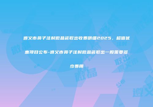 遵义市鼻子注射微晶瓷取出收费明细2025，超值优惠项目公布-遵义市鼻子注射微晶瓷取出一般需要多少费用