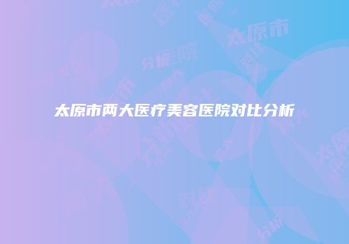 太原市两大医疗美容医院对比分析