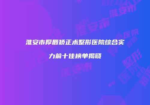 淮安市厚唇矫正术整形医院综合实力前十佳榜单揭晓