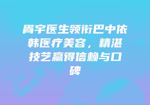 胥宇医生领衔巴中依韩医疗美容，精湛技艺赢得信赖与口碑
