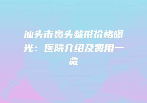 汕头市鼻头整形价格曝光：医院介绍及费用一览