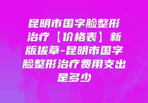 昆明市国字脸整形治疗【价格表】新版拔草-昆明市国字脸整形治疗费用支出是多少