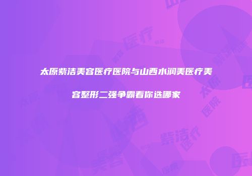 太原紫洁美容医疗医院与山西水润美医疗美容整形二强争霸看你选哪家