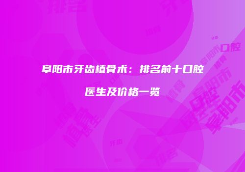 阜阳市牙齿植骨术：排名前十口腔医生及价格一览
