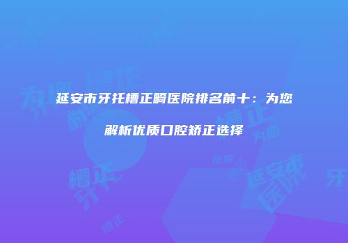 延安市牙托槽正畸医院排名前十：为您解析优质口腔矫正选择