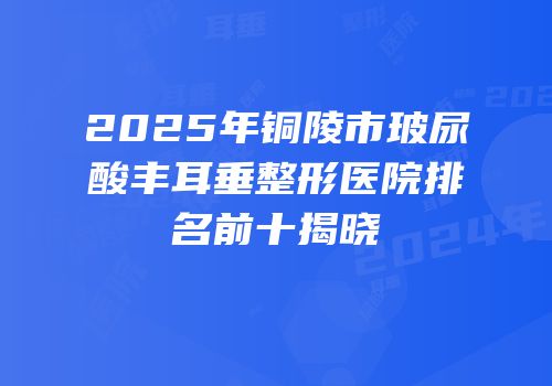 2025年铜陵市玻尿酸丰耳垂整形医院排名前十揭晓