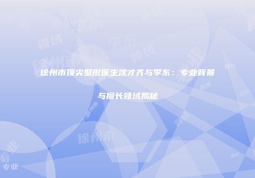 徐州市顶尖整形医生沈才齐与李东：专业背景与擅长领域揭秘