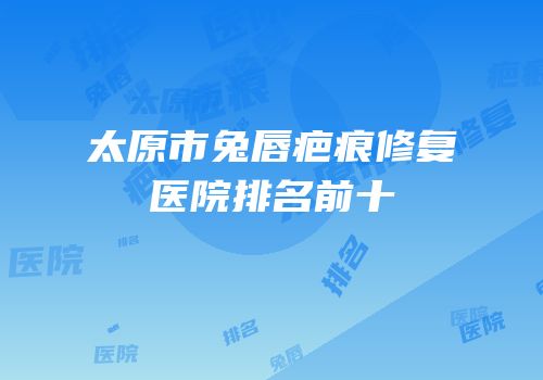 太原市兔唇疤痕修复医院排名前十