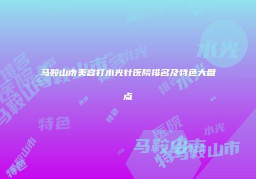 马鞍山市美容打水光针医院排名及特色大盘点
