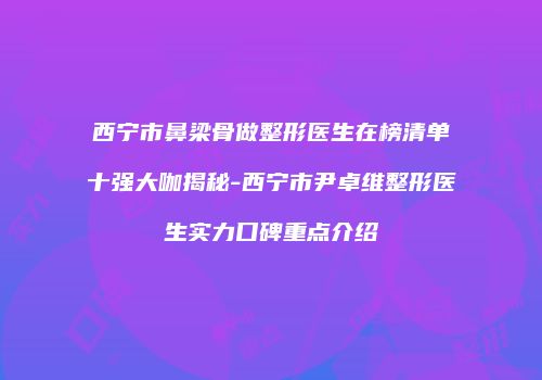 西宁市鼻梁骨做整形医生在榜清单十强大咖揭秘-西宁市尹卓维整形医生实力口碑重点介绍