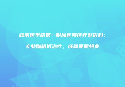 赣南医学院第一附属医院医疗整形科：专业咖啡斑治疗，成就美丽蜕变