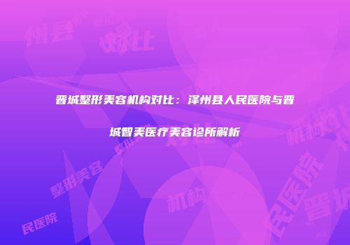晋城整形美容机构对比：泽州县人民医院与晋城智美医疗美容诊所解析