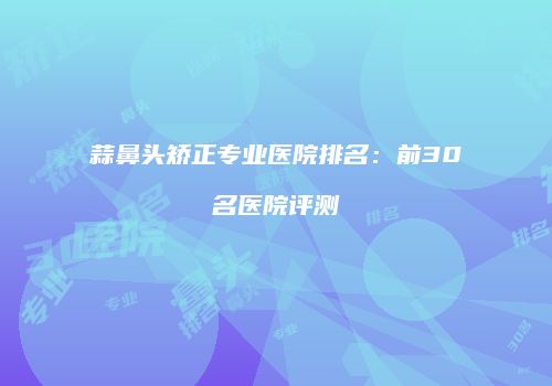 蒜鼻头矫正专业医院排名：前30名医院评测