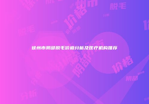 徐州市阴部脱毛价格分析及医疗机构推荐