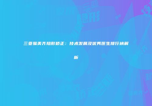 三亚易美齐隐形矫正：技术发展及优秀医生排行榜解析