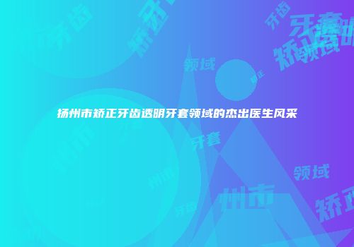 扬州市矫正牙齿透明牙套领域的杰出医生风采