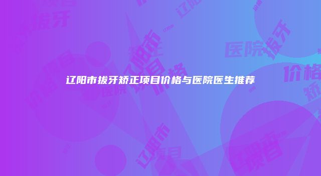 辽阳市拔牙矫正项目价格与医院医生推荐