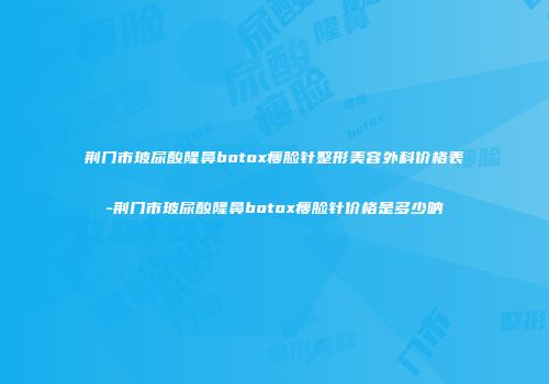 荆门市玻尿酸隆鼻botox瘦脸针整形美容外科价格表-荆门市玻尿酸隆鼻botox瘦脸针价格是多少呐