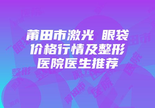 莆田市激光袪眼袋价格行情及整形医院医生推荐