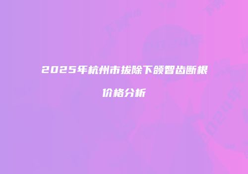 2025年杭州市拔除下颌智齿断根价格分析