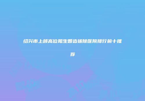 绍兴市上颌高位阻生智齿拔除医院排行前十推荐