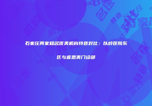 石家庄两家知名医美机构特色对比：以岭医院东区与睿恩美门诊部