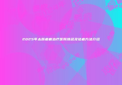 2025年太原疤痕治疗医院排名及祛疤方法介绍