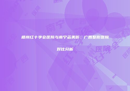 梧州红十字会医院与南宁芯美昕：广西整形医院对比分析