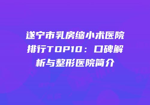 遂宁市乳房缩小术医院排行TOP10：口碑解析与整形医院简介