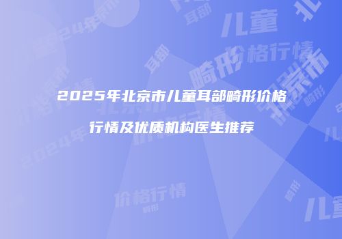2025年北京市儿童耳部畸形价格行情及优质机构医生推荐