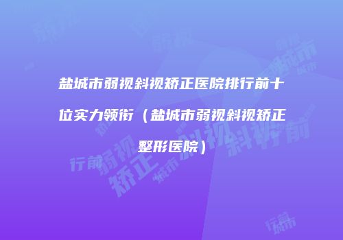 盐城市弱视斜视矫正医院排行前十位实力领衔（盐城市弱视斜视矫正整形医院）