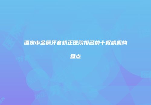 酒泉市金属牙套矫正医院排名前十权威机构盘点
