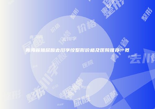 青海省玻尿酸去川字纹整形价格及医院推荐一览
