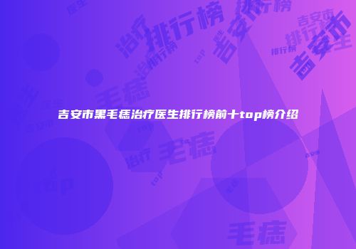 吉安市黑毛痣治疗医生排行榜前十top榜介绍