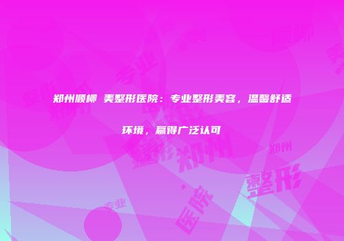 郑州顺柳姮美整形医院：专业整形美容，温馨舒适环境，赢得广泛认可