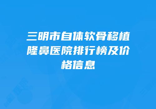 三明市自体软骨移植隆鼻医院排行榜及价格信息
