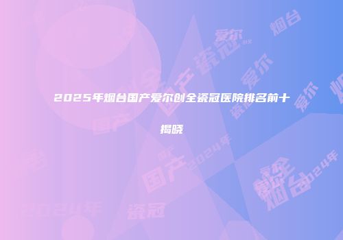 2025年烟台国产爱尔创全瓷冠医院排名前十揭晓