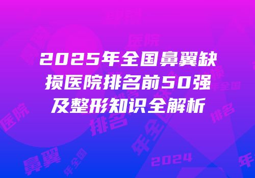2025年全国鼻翼缺损医院排名前50强及整形知识全解析
