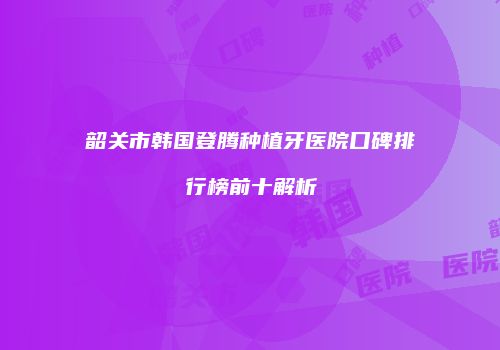 韶关市韩国登腾种植牙医院口碑排行榜前十解析