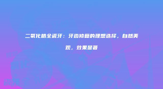 二氧化皓全瓷牙：牙齿修复的理想选择，自然美观，效果显著