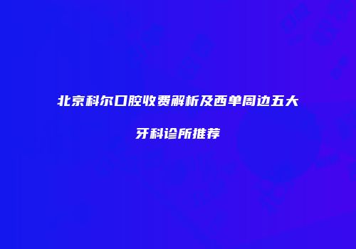 北京科尔口腔收费解析及西单周边五大牙科诊所推荐