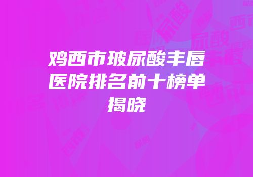 鸡西市玻尿酸丰唇医院排名前十榜单揭晓