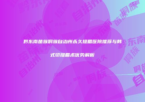 黔东南苗族侗族自治州永久提眉医院推荐与韩式切提眉术优势解析