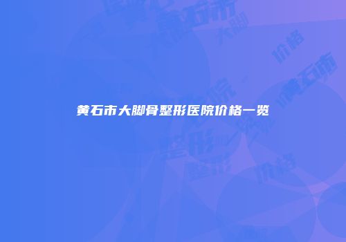 黄石市大脚骨整形医院价格一览