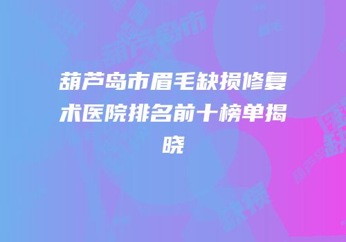葫芦岛市眉毛缺损修复术医院排名前十榜单揭晓